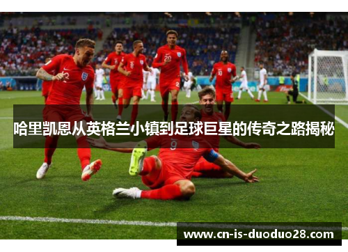 哈里凯恩从英格兰小镇到足球巨星的传奇之路揭秘