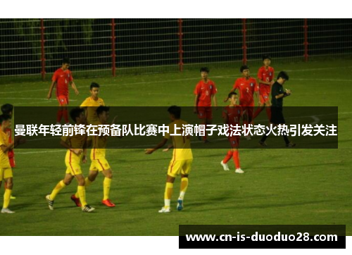 曼联年轻前锋在预备队比赛中上演帽子戏法状态火热引发关注