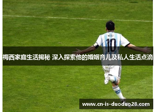 梅西家庭生活揭秘 深入探索他的婚姻育儿及私人生活点滴