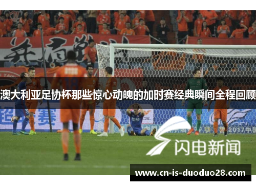 澳大利亚足协杯那些惊心动魄的加时赛经典瞬间全程回顾 澳大利亚足协杯那些惊心动魄的加时赛经典瞬间全程回顾