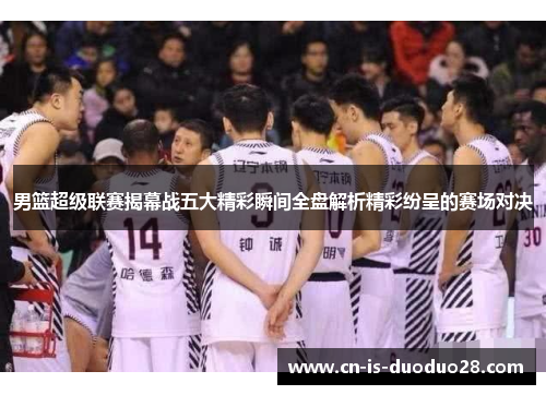 男篮超级联赛揭幕战五大精彩瞬间全盘解析精彩纷呈的赛场对决 男篮超级联赛揭幕战五大精彩瞬间全盘解析精彩纷呈的赛场对决