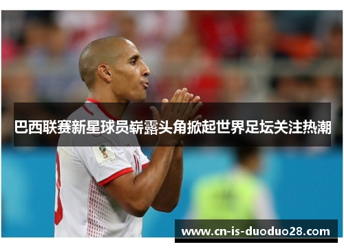 巴西联赛新星球员崭露头角掀起世界足坛关注热潮