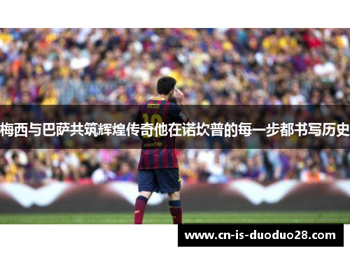 梅西与巴萨共筑辉煌传奇他在诺坎普的每一步都书写历史 梅西与巴萨共筑辉煌传奇他在诺坎普的每一步都书写历史
