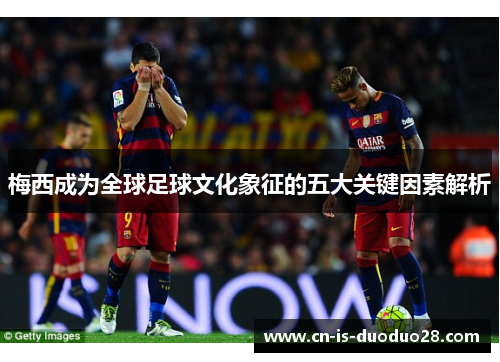 梅西成为全球足球文化象征的五大关键因素解析 梅西成为全球足球文化象征的五大关键因素解析