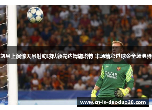 凯恩上演惊天吊射助球队领先达姆施塔特 半场精彩进球令全场沸腾