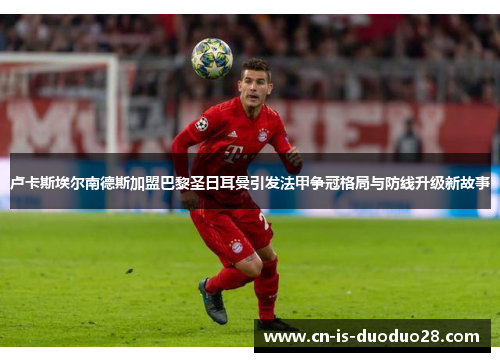 卢卡斯埃尔南德斯加盟巴黎圣日耳曼引发法甲争冠格局与防线升级新故事