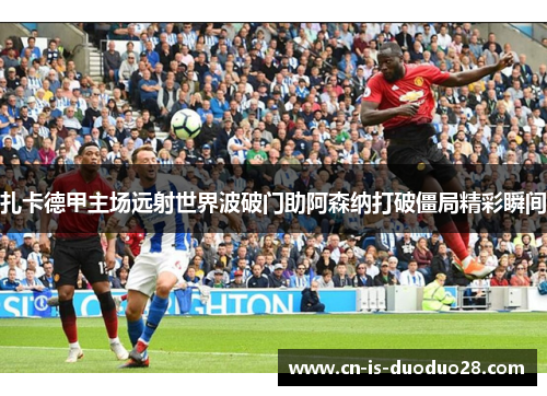 扎卡德甲主场远射世界波破门助阿森纳打破僵局精彩瞬间