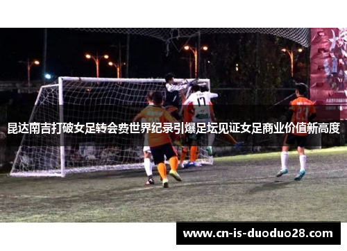 昆达南吉打破女足转会费世界纪录引爆足坛见证女足商业价值新高度 昆达南吉打破女足转会费世界纪录引爆足坛见证女足商业价值新高度