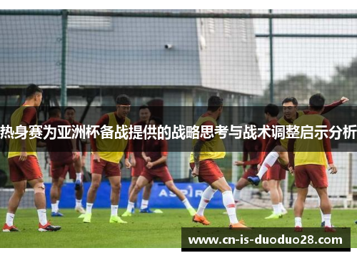 热身赛为亚洲杯备战提供的战略思考与战术调整启示分析 热身赛为亚洲杯备战提供的战略思考与战术调整启示分析