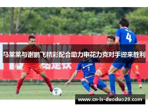 马莱莱与谢鹏飞精彩配合助力申花力克对手迎来胜利